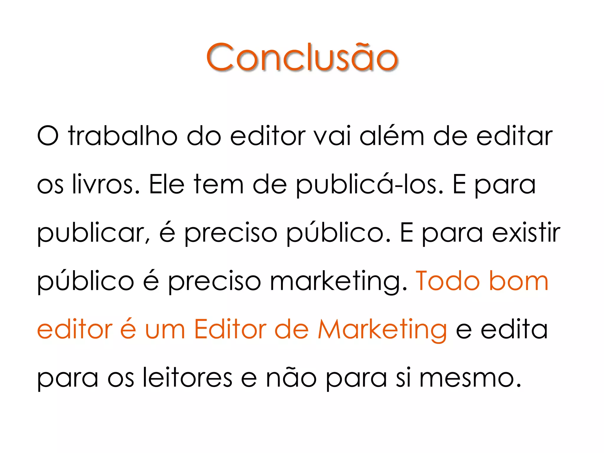 Conclusão

O trabalho do editor vai além de editar
os livros. Ele tem de publicá-los. E para
publicar, é preciso público. E para existir
público é preciso marketing. Todo bom
editor é um Editor de Marketing e edita
para os leitores e não para si mesmo.
 