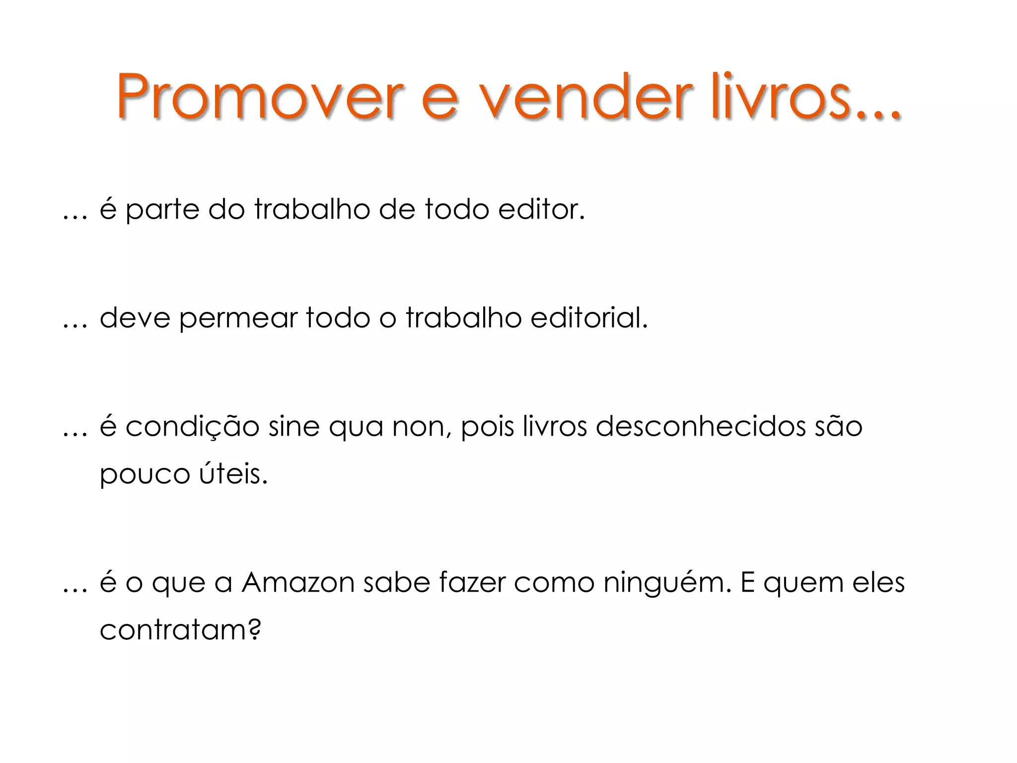 Promover e vender livros...
… é parte do trabalho de todo editor.


… deve permear todo o trabalho editorial.


… é condição sine qua non, pois livros desconhecidos são
  pouco úteis.


… é o que a Amazon sabe fazer como ninguém. E quem eles
  contratam?
 