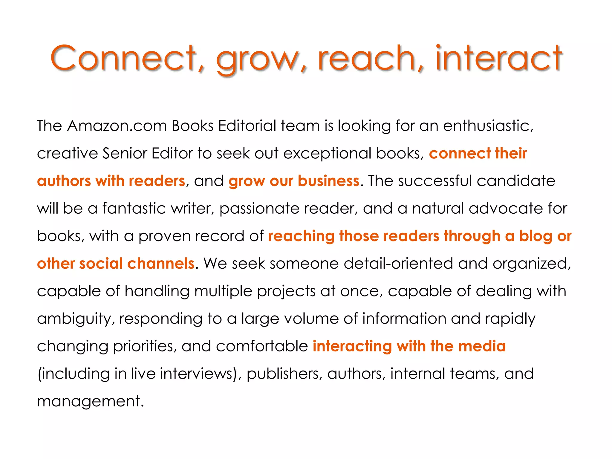 Connect, grow, reach, interact
The Amazon.com Books Editorial team is looking for an enthusiastic,
creative Senior Editor to seek out exceptional books, connect their
authors with readers, and grow our business. The successful candidate
will be a fantastic writer, passionate reader, and a natural advocate for
books, with a proven record of reaching those readers through a blog or
other social channels. We seek someone detail-oriented and organized,
capable of handling multiple projects at once, capable of dealing with
ambiguity, responding to a large volume of information and rapidly
changing priorities, and comfortable interacting with the media
(including in live interviews), publishers, authors, internal teams, and
management.
 