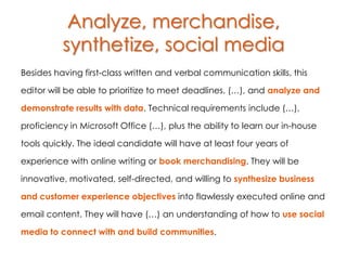 Analyze, merchandise,
          synthetize, social media
Besides having first-class written and verbal communication skills, this

editor will be able to prioritize to meet deadlines, (…), and analyze and

demonstrate results with data. Technical requirements include (…),

proficiency in Microsoft Office (…), plus the ability to learn our in-house

tools quickly. The ideal candidate will have at least four years of

experience with online writing or book merchandising. They will be

innovative, motivated, self-directed, and willing to synthesize business

and customer experience objectives into flawlessly executed online and

email content. They will have (…) an understanding of how to use social

media to connect with and build communities.
 