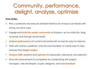Community, performance,
       delight, analyze, optimize
Core duties:

 Plan, coordinate and execute editorial initiatives for Amazon.com Books with

   strong, on-voice copy

 Engage and build the reader community at Amazon—on our retail site, blog,

   via email, and through social media

 Analyze performance of content and email with an eye for ways to improve

 Work with authors, publishers, and site merchandisers to create best-in-class

   features that delight readers

 Analyze traffic patterns and optimize for seasonality, relevance, and selection

 Drive site improvements to completion by coordinating with project

   managers, web developers, buyers, designers, and merchandisers
 