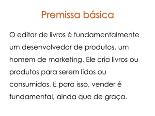 Premissa básica

O editor de livros é fundamentalmente
um desenvolvedor de produtos, um
homem de marketing. Ele cria livros ou
produtos para serem lidos ou
consumidos. E para isso, vender é
fundamental, ainda que de graça.
 