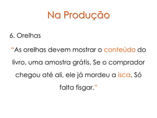 Na Produção

6. Orelhas

“As orelhas devem mostrar o conteúdo do
livro, uma amostra grátis. Se o comprador
 chegou até ali, ele já mordeu a isca. Só
               falta fisgar.”
 