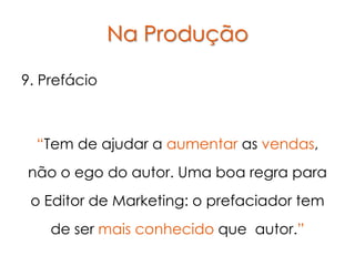 Na Produção

9. Prefácio



  “Tem de ajudar a aumentar as vendas,
não o ego do autor. Uma boa regra para
 o Editor de Marketing: o prefaciador tem
    de ser mais conhecido que autor.”
 