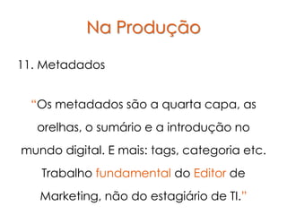 Na Produção

11. Metadados


  “Os metadados são a quarta capa, as
  orelhas, o sumário e a introdução no
mundo digital. E mais: tags, categoria etc.
   Trabalho fundamental do Editor de
   Marketing, não do estagiário de TI.”
 