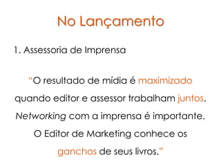 No Lançamento

1. Assessoria de Imprensa


   “O resultado de mídia é maximizado
quando editor e assessor trabalham juntos.
Networking com a imprensa é importante.
    O Editor de Marketing conhece os
         ganchos de seus livros.”
 