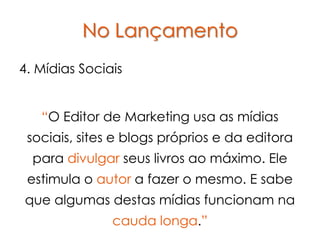 No Lançamento
4. Mídias Sociais


   “O Editor de Marketing usa as mídias
 sociais, sites e blogs próprios e da editora
  para divulgar seus livros ao máximo. Ele
 estimula o autor a fazer o mesmo. E sabe
que algumas destas mídias funcionam na
               cauda longa.”
 