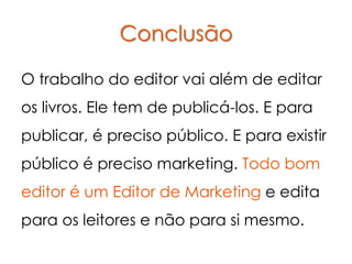 Conclusão

O trabalho do editor vai além de editar
os livros. Ele tem de publicá-los. E para
publicar, é preciso público. E para existir
público é preciso marketing. Todo bom
editor é um Editor de Marketing e edita
para os leitores e não para si mesmo.
 