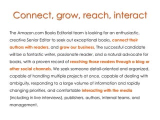 Connect, grow, reach, interact
The Amazon.com Books Editorial team is looking for an enthusiastic,
creative Senior Editor to seek out exceptional books, connect their
authors with readers, and grow our business. The successful candidate
will be a fantastic writer, passionate reader, and a natural advocate for
books, with a proven record of reaching those readers through a blog or
other social channels. We seek someone detail-oriented and organized,
capable of handling multiple projects at once, capable of dealing with
ambiguity, responding to a large volume of information and rapidly
changing priorities, and comfortable interacting with the media
(including in live interviews), publishers, authors, internal teams, and
management.
 