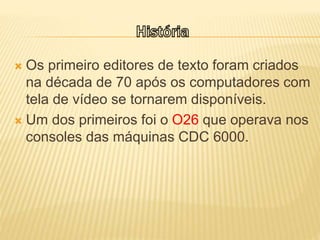  Os primeiro editores de texto foram criados
na década de 70 após os computadores com
tela de vídeo se tornarem disponíveis.
 Um dos primeiros foi o O26 que operava nos
consoles das máquinas CDC 6000.
 