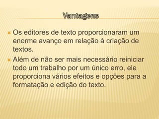  Os editores de texto proporcionaram um
enorme avanço em relação à criação de
textos.
 Além de não ser mais necessário reiniciar
todo um trabalho por um único erro, ele
proporciona vários efeitos e opções para a
formatação e edição do texto.
 