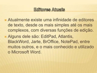  Atualmente existe uma infinidade de editores
de texto, desde os mais simples até os mais
complexos, com diversas funções de edição.
 Alguns dele são: EditPad, Atlantis,
BlackWord, Jarte, BrOffice, NotePad, entre
muitos outros, e o mais conhecido e utilizado
o Microsoft Word.
 