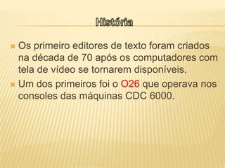 HistóriaOs primeiro editores de texto foram criados na década de 70 após os computadores com tela de vídeo se tornarem disponíveis.Um dos primeiros foi o O26 que operava nos consoles das máquinas CDC 6000.
