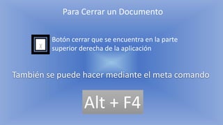 Para Cerrar un Documento
Botón cerrar que se encuentra en la parte
superior derecha de la aplicación
También se puede hacer mediante el meta comando
Alt + F4
 
