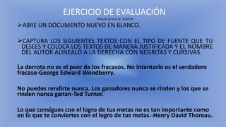EJERCICIO DE EVALUACIÓN
REALIZA LO QUE SE SOLICITA
➢ABRE UN DOCUMENTO NUEVO EN BLANCO.
➢CAPTURA LOS SIGUIENTES TEXTOS CON EL TIPO DE FUENTE QUE TU
DESEES Y COLOCA LOS TEXTOS DE MANERA JUSTIFICADA Y EL NOMBRE
DEL AUTOR ALINEALO A LA DERECHA CON NEGRITAS Y CURSIVAS.
La derrota no es el peor de los fracasos. No intentarlo es el verdadero
fracaso-George Edward Woodberry.
No puedes rendirte nunca. Los ganadores nunca se rinden y los que se
rinden nunca ganan-Ted Turner.
Lo que consigues con el logro de tus metas no es tan importante como
en lo que te conviertes con el logro de tus metas.-Henry David Thoreau.
 