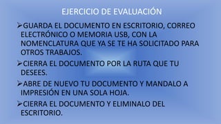 EJERCICIO DE EVALUACIÓN
➢GUARDA EL DOCUMENTO EN ESCRITORIO, CORREO
ELECTRÓNICO O MEMORIA USB, CON LA
NOMENCLATURA QUE YA SE TE HA SOLICITADO PARA
OTROS TRABAJOS.
➢CIERRA EL DOCUMENTO POR LA RUTA QUE TU
DESEES.
➢ABRE DE NUEVO TU DOCUMENTO Y MANDALO A
IMPRESIÓN EN UNA SOLA HOJA.
➢CIERRA EL DOCUMENTO Y ELIMINALO DEL
ESCRITORIO.
 
