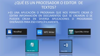 ¿QUÉ ES UN PROCESADOR O EDITOR DE
TEXTOS?
➢ES UNA APLICACIÓN O PROGRAMA QUE NOS PERMITE CREAR O
EDITAR INFORMACIÓN EN DOCUMENTOS QUE SE CREARON O SE
PUEDEN CREAR EN DIVERSA APLICACIONES O PROGRAMAS
DISEÑADOS PARA ESO ESPECÍFICAMENTE.
 