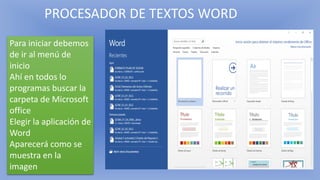 PROCESADOR DE TEXTOS WORD
Para iniciar debemos
de ir al menú de
inicio
Ahí en todos lo
programas buscar la
carpeta de Microsoft
office
Elegir la aplicación de
Word
Aparecerá como se
muestra en la
imagen
 