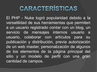 CaracterísticasEl PHP - Nuke logró popularidad debido a la versatilidad de sus herramientas que permiten a un usuario registrado contar con un blog, un servicio de mensajes internos usuario a usuario, colaborar con artículos para su publicación y distribución, previa autorización de un web master, personalización de algunos de los elementos de la página principal del sitio y un modelo de perfil con una gran cantidad de campos.