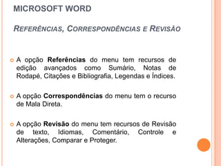 MICROSOFT WORD

REFERÊNCIAS, CORRESPONDÊNCIAS E REVISÃO


   A opção Referências do menu tem recursos de
    edição avançados como Sumário, Notas de
    Rodapé, Citações e Bibliografia, Legendas e Índices.

   A opção Correspondências do menu tem o recurso
    de Mala Direta.

   A opção Revisão do menu tem recursos de Revisão
    de texto, Idiomas, Comentário, Controle e
    Alterações, Comparar e Proteger.
 