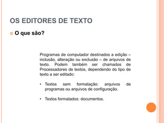 OS EDITORES DE TEXTO
   O que são?


            Programas de computador destinados a edição –
            inclusão, alteração ou exclusão – de arquivos de
            texto. Podem também ser chamados de
            Processadores de textos, dependendo do tipo de
            texto a ser editado:

            • Textos sem      formatação:    arquivos    de
              programas ou arquivos de configuração.

            • Textos formatados: documentos.
 