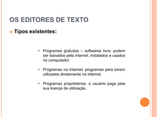 OS EDITORES DE TEXTO
   Tipos existentes:


             • Programas gratuitos – softwares livre: podem
               ser baixados pela internet, instalados e usados
               no computador.

             • Programas na Internet: programas para serem
               utilizados diretamente na internet.

             • Programas proprietários: o usuário paga pela
               sua licença de utilização.
 