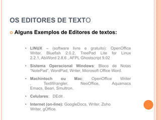 OS EDITORES DE TEXTO
   Alguns Exemplos de Editores de textos:

       • LINUX – (software livre e gratuito): OpenOffice
         Writer, Bluefish 2.0.2, TreePad Lite for Linux
         2.2.1, AbiWord 2.8.6 , AFPL Ghostscript 9.02

       • Sistema Operacional Windows: Bloco de Notas
         “NotePad”, WordPad, Writer, Microsoft Office Word.

       • Machintoch     ou      Mac:  OpenOffice     Writer
         ,     TextWrangler,      NeoOffice,     Aquamacs
         Emacs, Bean, Smultron.

       • Celulares: DEdit .
       • Internet (on-line): GoogleDocs, Writer, Zoho
         Writer, gOffice.
 