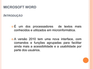 MICROSOFT WORD

INTRODUÇÃO


       É um dos processadores         de textos mais
        conhecidos e utilizados em microinformática.

       A versão 2010 tem uma nova interface, com
        comandos e funções agrupadas para facilitar
        ainda mais a acessibilidade e a usabilidade por
        parte dos usuários.
 