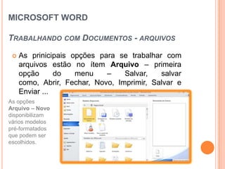MICROSOFT WORD

TRABALHANDO COM DOCUMENTOS - ARQUIVOS

    As prinicipais opções para se trabalhar com
     arquivos estão no ítem Arquivo – primeira
     opção      do   menu    –    Salvar,   salvar
     como, Abrir, Fechar, Novo, Imprimir, Salvar e
     Enviar ...
As opções
Arquivo – Novo
disponibilizam
vários modelos
pré-formatados
que podem ser
escolhidos.
 