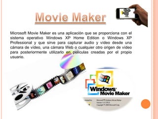 Microsoft Movie Maker es una aplicación que se proporciona con el
sistema operativo Windows XP Home Edition o Windows XP
Professional y que sirve para capturar audio y vídeo desde una
cámara de vídeo, una cámara Web o cualquier otro origen de vídeo
para posteriormente utilizarlo en películas creadas por el propio
usuario.
 