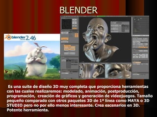 BLENDER




 Es una suite de diseño 3D muy completa que proporciona herramientas
con las cuales realizaremos: modelado, animación, postproducción,
programación, creación de gráficos y generación de videojuegos. Tamaño
pequeño comparado con otros paquetes 3D de 1ª línea como MAYA o 3D
STUDIO pero no por ello menos interesante. Crea escenarios en 3D.
Potente herramienta.
 