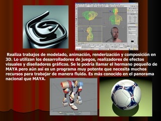 Realiza trabajos de modelado, animación, renderización y composición en
3D. Lo utilizan los desarrolladores de juegos, realizadores de efectos
visuales y diseñadores gráficos. Se le podría llamar el hermano pequeño de
MAYA pero aún así es un programa muy potente que necesita muchos
recursos para trabajar de manera fluida. Es más conocido en el panorama
nacional que MAYA.
 