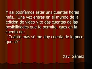 Y así podríamos estar una cuantas horas
más… Una vez entras en el mundo de la
edición de video y te das cuentas de las
posibilidades que te permite, caes en la
cuenta de:
 “Cuánto más sé me doy cuenta de lo poco
que sé”.


                             Xavi Gámez
 