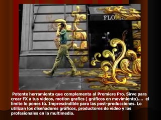 Potente herramienta que complementa al Premiere Pro. Sirve para
crear FX a tus videos, motion grafics ( gráficos en movimiento)…. el
límite lo pones tú. Imprescindible para las post-producciones. Lo
utilizan los diseñadores gráficos, productores de vídeo y los
profesionales en la multimedia.
 