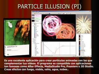 PARTICLE ILLUSION (PI)




Es una excelente aplicación para crear partículas animadas con las que
complementar tus vídeos. El programa es compatible con aplicaciones
tan famosas como After Effects, MediaStudio Pro, Premiere o 3D Studio.
Creas efectos con fuego, niebla, vaho, agua, nubes..
 