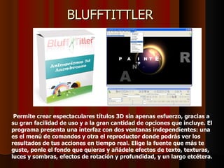 BLUFFTITTLER




 Permite crear espectaculares títulos 3D sin apenas esfuerzo, gracias a
su gran facilidad de uso y a la gran cantidad de opciones que incluye. El
programa presenta una interfaz con dos ventanas independientes: una
es el menú de comandos y otra el reproductor donde podrás ver los
resultados de tus acciones en tiempo real. Elige la fuente que más te
guste, ponle el fondo que quieras y añádele efectos de texto, texturas,
luces y sombras, efectos de rotación y profundidad, y un largo etcétera.
 