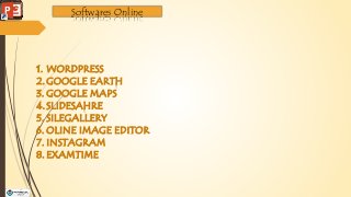 Softwares Online
1. WORDPRESS
2.GOOGLE EARTH
3. GOOGLE MAPS
4.SLIDESAHRE
5. SILEGALLERY
6. OLINE IMAGE EDITOR
7. INSTAGRAM
8. EXAMTIME
 
