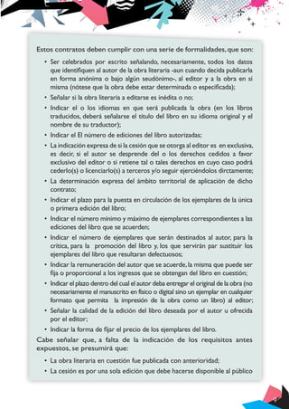 Estos contratos deben cumplir con una serie de formalidades, que son:
•	 Ser celebrados por escrito señalando, necesariamente, todos los datos
que identifiquen al autor de la obra literaria -aun cuando decida publicarla
en forma anónima o bajo algún seudónimo-, al editor y a la obra en sí
misma (nótese que la obra debe estar determinada o especificada);
•	 Señalar si la obra literaria a editarse es inédita o no;
•	 Indicar el o los idiomas en que será publicada la obra (en los libros
traducidos, deberá señalarse el título del libro en su idioma original y el
nombre de su traductor);
•	 Indicar el El número de ediciones del libro autorizadas;
•	 La indicación expresa de si la cesión que se otorga al editor es en exclusiva,
es decir, si el autor se desprende del o los derechos cedidos a favor
exclusivo del editor o si retiene tal o tales derechos en cuyo caso podrá
cederlo(s) o licenciarlo(s) a terceros y/o seguir ejerciéndolos dirctamente;
•	 La determinación expresa del ámbito territorial de aplicación de dicho
contrato;
•	 Indicar el plazo para la puesta en circulación de los ejemplares de la única
o primera edición del libro;
•	 Indicar el número mínimo y máximo de ejemplares correspondientes a las
ediciones del libro que se acuerden;
•	 Indicar el número de ejemplares que serán destinados al autor, para la
crítica, para la promoción del libro y, los que servirán par sustituir los
ejemplares del libro que resultaran defectuosos;
•	 Indicar la remuneración del autor que se acuerde, la misma que puede ser
fija o proporcional a los ingresos que se obtengan del libro en cuestión;
•	 Indicar el plazo dentro del cual el autor deba entregar el original de la obra (no
necesariamente el manuscrito en físico o digital sino un ejemplar en cualquier
formato que permita la impresión de la obra como un libro) al editor;
•	 Señalar la calidad de la edición del libro deseada por el autor u ofrecida
por el editor;
•	 Indicar la forma de fijar el precio de los ejemplares del libro.
Cabe señalar que, a falta de la indicación de los requisitos antes
expuestos, se presumirá que:
•	 La obra literaria en cuestión fue publicada con anterioridad;
•	 La cesión es por una sola edición que debe hacerse disponible al público

9

 