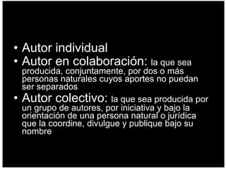 Autor individual Autor en colaboración:  la que sea producida, conjuntamente, por dos o más personas naturales cuyos aportes no puedan ser separados  Autor colectivo:  la que sea producida por un grupo de autores, por iniciativa y bajo la orientación de una persona natural o jurídica que la coordine, divulgue y publique bajo su nombre  