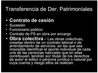 Transferencia de Der. Patrimoniales Contrato de cesión Sucesión Funcionario público Contrato de PS en obra por encargo Obra colectiva   –  Las obras colectivas, creadas dentro de un contrato laboral o de arrendamiento de servicios, en las que sea imposible identificar el aporte individual de cada una de las personas naturales que en ellas contribuyen, tendrán por titular de los derechos de autor al editor o persona jurídica o natural por cuya cuenta y riesgo ellos se realizan.   
