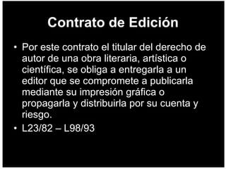 Contrato de Edición Por este contrato el titular del derecho de autor de una obra literaria, artística o científica, se obliga a entregarla a un editor que se compromete a publicarla mediante su impresión gráfica o propagarla y distribuirla por su cuenta y riesgo.  L23/82 – L98/93 
