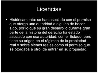 Licencias Históricamente: se han asociado con el permiso que otorga una autoridad a alguien de hacer algo, por lo que su gran desarrollo durante gran parte de la historia del derecho ha estado asociado con esa autoridad, con el Estado, pero tiene su origen en el régimen de la propiedad real o sobre bienes reales como el permiso que se otorgaba a otro  de entrar en su propiedad.  