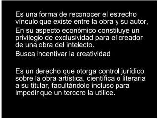 Es una forma de reconocer el estrecho vínculo que existe entre la obra y su autor, En su aspecto económico constituye un privilegio de exclusividad para el creador de una obra del intelecto.  Busca incentivar la creatividad Es un derecho que otorga control jurídico sobre la obra artística, científica o literaria a su titular, facultándolo incluso para impedir que un tercero la utilice.  