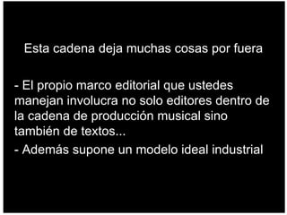 Esta cadena deja muchas cosas por fuera - El propio marco editorial que ustedes manejan involucra no solo editores dentro de la cadena de producción musical sino también de textos... - Además supone un modelo ideal industrial  