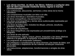 Las obras escritas, es decir, los libros, folletos y cualquier otro tipo de obra expresada mediante letras, signos o marcas convencionales; Las conferencias, alocuciones, sermones y otras obras de la misma naturaleza;  Las composiciones musicales con letra o sin ella;  Las obras dramáticas y dramático-musicales;  las obras coreográficas y las pantomimas;  Las obras cinematográficas y demás obras audiovisuales expresadas por cualquier procedimiento;  Las obras de bellas artes, incluidos los dibujos, pinturas, esculturas, grabados y litografías;  Las obras de arquitectura;  Las obras fotográficas y las expresadas por procedimiento análogo a la fotografía;  Las obras de arte aplicado;  Las ilustraciones, mapas, croquis, planos, bosquejos y las obras plásticas relativas a la geografía, la topografía, la arquitectura o las ciencias;  Los programas de computador (software);  Las antologías o compilaciones de obras diversas y las bases de datos, que por la selección o disposición de las materias constituyan creaciones personales.  Las traducciones, adaptaciones, transformaciones o arreglos de otras obras.  
