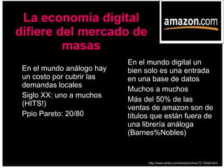 En el mundo análogo hay un costo por cubrir las demandas locales Siglo XX: uno a muchos (HITS!) Ppio Pareto: 20/80 En el mundo digital un bien solo es una entrada en una base de datos Muchos a muchos Más del 50% de las ventas de amazon son de títulos que están fuera de una librería análoga (Barnes%Nobles) La economía digital difiere del mercado de masas http://www.wired.com/wired/archive/12.10/tail.html 