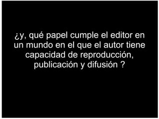 ¿y, qué papel cumple el editor en un mundo en el que el autor tiene capacidad de reproducción, publicación y difusión ? 