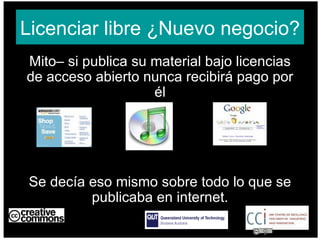Licenciar libre ¿Nuevo negocio? Mito– si publica su material bajo licencias de acceso abierto nunca recibirá pago por él Se decía eso mismo sobre todo lo que se publicaba en internet. AUSTRALIA part of the Creative Commons international initiative CRICOS No. 00213J   