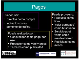 Pagos  Pueden ser: Directos como compra indirectos como aumento de tráfico  AUSTRALIA part of the Creative Commons international initiative CRICOS No. 00213J   Puede proveerlo: Producto como libro  ‘ valor agregado’ como búsqueda Servicio post venta como mantenimiento Publicidad como avisos Puede realizado por: Consumidor como pago-por-uso Productor como vanity press Terceros como publicidad  