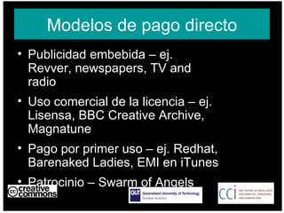 Modelos de pago directo Publicidad embebida – ej. Revver, newspapers, TV and radio  Uso comercial de la licencia – ej. Lisensa, BBC Creative Archive, Magnatune Pago por primer uso – ej. Redhat, Barenaked Ladies, EMI en iTunes Patrocinio – Swarm of Angels AUSTRALIA part of the Creative Commons international initiative CRICOS No. 00213J   